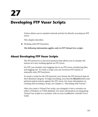 27
Developing FTP Vuser Scripts

         VuGen allows you to emulate network activity by directly accessing an FTP
         server.

         This chapter describes:

       ➤ Working with FTP Functions

         The following information applies only to FTP Virtual User scripts.



About Developing FTP Vuser Scripts
         The FTP protocol is a low-level protocol that allows you to emulate the
         actions of a user working against an FTP server.

         For FTP, you emulate users logging into to an FTP server, transferring files,
         and logging out. To create a script, you can record an FTP session or
         manually enter FTP functions.

         To create a script for the FTP protocol, you choose the FTP protocol type in
         the E-Business category. To begin recording, you click the Record button and
         perform typical actions against the FTP server. For more information on
         creating and recording a script, see Chapter 3, “Recording with VuGen.”

         After you create a Virtual User script, you integrate it into a scenario on
         either a Windows or UNIX platform. For more information on integrating
         Virtual User scripts in a scenario, refer to your LoadRunner Controller User’s
         Guide.




                                                                                     355
 