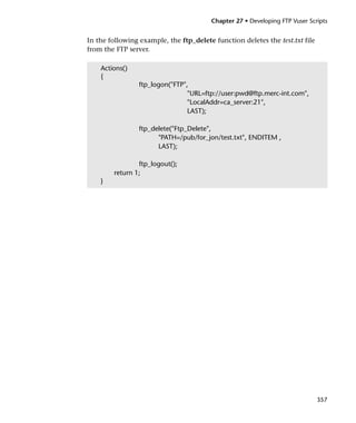 Chapter 27 • Developing FTP Vuser Scripts


In the following example, the ftp_delete function deletes the test.txt file
from the FTP server.

    Actions()
    {
                 ftp_logon("FTP",
                                 "URL=ftp://user:pwd@ftp.merc-int.com",
                                 "LocalAddr=ca_server:21",
                                 LAST);

                 ftp_delete("Ftp_Delete",
                       "PATH=/pub/for_jon/test.txt", ENDITEM ,
                       LAST);

                ftp_logout();
        return 1;
    }




                                                                              357
 