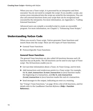 Creating Vuser Scripts • Working with VuGen


                When you run a Vuser script, it is processed by an interpreter and then
                executed. You do not need to compile the script. If you modify a script, any
                syntax errors introduced into the script are noted by the interpreter. You can
                also call external functions from your script that can be recognized and
                executed by the interpreter. For more information, see Appendix C, “Calling
                External Functions.”

                Advanced users can compile a recorded script to create an executable
                program. For more information, see Chapter 5, “Enhancing Vuser Scripts.”



Understanding VuGen Code
                When you record a Vuser script, VuGen generates Vuser functions and
                inserts them into the script. There are two types of Vuser functions:

                ➤ General Vuser Functions
                ➤ Protocol-Specific Vuser Functions

                General Vuser Functions
                The general Vuser functions are also called LR functions because each LR
                function has an lr prefix. The LR functions can be used in any type of Vuser
                script. The LR functions enable you to:

                ➤ Get run-time information about a Vuser, its Vuser Group, and its host.
                ➤ Add transactions and rendezvous points to a Vuser script. For example,
                  the lr_start_transaction (lr.start_transaction in Java) function marks
                  the beginning of a transaction, and the lr_end_transaction
                  (lr.end_transaction in Java) function marks the end of a transaction.
                ➤ Send messages to the output, indicating an error or a warning.
                See “Using C Vuser Functions,” on page 18 for a list of LR functions, and for
                details refer to the LoadRunner Function Reference (Help > Function
                Reference).




16
 