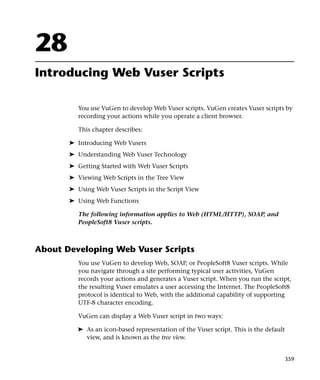 28
Introducing Web Vuser Scripts

          You use VuGen to develop Web Vuser scripts. VuGen creates Vuser scripts by
          recording your actions while you operate a client browser.

          This chapter describes:

       ➤ Introducing Web Vusers
       ➤ Understanding Web Vuser Technology
       ➤ Getting Started with Web Vuser Scripts
       ➤ Viewing Web Scripts in the Tree View
       ➤ Using Web Vuser Scripts in the Script View
       ➤ Using Web Functions

          The following information applies to Web (HTML/HTTP), SOAP, and
          PeopleSoft8 Vuser scripts.



About Developing Web Vuser Scripts
          You use VuGen to develop Web, SOAP, or PeopleSoft8 Vuser scripts. While
          you navigate through a site performing typical user activities, VuGen
          records your actions and generates a Vuser script. When you run the script,
          the resulting Vuser emulates a user accessing the Internet. The PeopleSoft8
          protocol is identical to Web, with the additional capability of supporting
          UTF-8 character encoding.

          VuGen can display a Web Vuser script in two ways:

         ➤ As an icon-based representation of the Vuser script. This is the default
           view, and is known as the tree view.


                                                                                      359
 