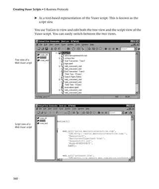 Creating Vuser Scripts • E-Business Protocols


                    ➤ As a text-based representation of the Vuser script. This is known as the
                      script view.

                    You use VuGen to view and edit both the tree view and the script view of the
                    Vuser script. You can easily switch between the two views.




 Tree view of a
 Web Vuser script




 Script view of a
 Web Vuser script




360
 