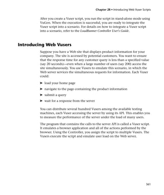 Chapter 28 • Introducing Web Vuser Scripts


         After you create a Vuser script, you run the script in stand-alone mode using
         VuGen. When the execution is successful, you are ready to integrate the
         Vuser script into a scenario. For details on how to integrate a Vuser script
         into a scenario, refer to the LoadRunner Controller User’s Guide.



Introducing Web Vusers
         Suppose you have a Web site that displays product information for your
         company. The site is accessed by potential customers. You want to ensure
         that the response time for any customer query is less than a specified value
         (say 20 seconds)—even when a large number of users (say 200) access the
         site simultaneously. You use Vusers to emulate this scenario, in which the
         Web server services the simultaneous requests for information. Each Vuser
         could:

         ➤ load your home page
         ➤ navigate to the page containing the product information
         ➤ submit a query
         ➤ wait for a response from the server

         You can distribute several hundred Vusers among the available testing
         machines, each Vuser accessing the server by using its API. This enables you
         to measure the performance of the server under the load of many users.

         The program that contains the calls to the server API is called a Vuser script.
         It emulates a browser application and all of the actions performed by the
         browser. Using the Controller, you assign the script to multiple Vusers. The
         Vusers execute the script and emulate user load on the Web server.




                                                                                       361
 