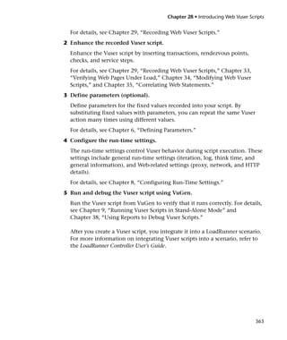 Chapter 28 • Introducing Web Vuser Scripts


  For details, see Chapter 29, “Recording Web Vuser Scripts.”
2 Enhance the recorded Vuser script.
  Enhance the Vuser script by inserting transactions, rendezvous points,
  checks, and service steps.
  For details, see Chapter 29, “Recording Web Vuser Scripts,” Chapter 33,
  “Verifying Web Pages Under Load,” Chapter 34, “Modifying Web Vuser
  Scripts,” and Chapter 35, “Correlating Web Statements.”
3 Define parameters (optional).
  Define parameters for the fixed values recorded into your script. By
  substituting fixed values with parameters, you can repeat the same Vuser
  action many times using different values.
  For details, see Chapter 6, “Defining Parameters.”
4 Configure the run-time settings.
  The run-time settings control Vuser behavior during script execution. These
  settings include general run-time settings (iteration, log, think time, and
  general information), and Web-related settings (proxy, network, and HTTP
  details).
  For details, see Chapter 8, “Configuring Run-Time Settings.”
5 Run and debug the Vuser script using VuGen.
  Run the Vuser script from VuGen to verify that it runs correctly. For details,
  see Chapter 9, “Running Vuser Scripts in Stand-Alone Mode” and
  Chapter 38, “Using Reports to Debug Vuser Scripts.”

  After you create a Vuser script, you integrate it into a LoadRunner scenario.
  For more information on integrating Vuser scripts into a scenario, refer to
  the LoadRunner Controller User’s Guide.




                                                                               363
 