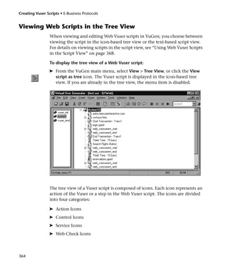 Creating Vuser Scripts • E-Business Protocols


Viewing Web Scripts in the Tree View
                 When viewing and editing Web Vuser scripts in VuGen, you choose between
                 viewing the script in the icon-based tree view or the text-based script view.
                 For details on viewing scripts in the script view, see “Using Web Vuser Scripts
                 in the Script View” on page 368.

                 To display the tree view of a Web Vuser script:
                 ➤ From the VuGen main menu, select View > Tree View, or click the View
                   script as tree icon. The Vuser script is displayed in the icon-based tree
                   view. If you are already in the tree view, the menu item is disabled.




                 The tree view of a Vuser script is composed of icons. Each icon represents an
                 action of the Vuser or a step in the Web Vuser script. The icons are divided
                 into four categories:

                 ➤ Action Icons
                 ➤ Control Icons
                 ➤ Service Icons
                 ➤ Web Check Icons




364
 