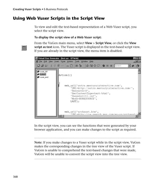 Creating Vuser Scripts • E-Business Protocols


Using Web Vuser Scripts in the Script View
                 To view and edit the text-based representation of a Web Vuser script, you
                 select the script view.

                 To display the script view of a Web Vuser script:
                 From the VuGen main menu, select View > Script View, or click the View
                 script as text icon. The Vuser script is displayed in the text-based script view.
                 If you are already in the script view, the menu item is disabled.




                 In the script view, you can see the functions that were generated by your
                 browser application, and you can make changes to the script as required.



                 Note: If you make changes to a Vuser script while in the script view, VuGen
                 makes the corresponding changes in the tree view of the Vuser script. If
                 VuGen is unable to comprehend the text-based changes that were made,
                 VuGen will be unable to convert the script view into the tree view.




368
 