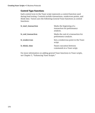 Creating Vuser Scripts • E-Business Protocols


                 Control Type Functions
                 Each control icon in the Vuser script represents a control function used
                 during load testing. Controls include transactions, rendezvous points, and
                 think time. VuGen uses the following General Vuser functions as control
                 functions:

                 lr_start_transaction                   Marks the beginning of a
                                                        transaction for performance
                                                        analysis.
                 lr_end_transaction                     Marks the end of a transaction for
                                                        performance analysis.
                 lr_rendezvous                          Sets a rendezvous point in the Vuser
                                                        script.
                 lr_think_time                          Pauses execution between
                                                        commands in a Vuser script.

                 For more information on adding general Vuser functions to Vuser scripts,
                 see Chapter 5, “Enhancing Vuser Scripts.”




370
 