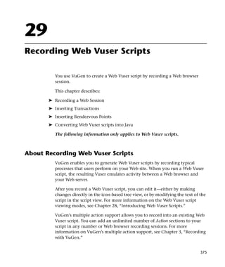 29
Recording Web Vuser Scripts

          You use VuGen to create a Web Vuser script by recording a Web browser
          session.

          This chapter describes:

       ➤ Recording a Web Session
       ➤ Inserting Transactions
       ➤ Inserting Rendezvous Points
       ➤ Converting Web Vuser scripts into Java

          The following information only applies to Web Vuser scripts.



About Recording Web Vuser Scripts
          VuGen enables you to generate Web Vuser scripts by recording typical
          processes that users perform on your Web site. When you run a Web Vuser
          script, the resulting Vuser emulates activity between a Web browser and
          your Web server.

          After you record a Web Vuser script, you can edit it—either by making
          changes directly in the icon-based tree view, or by modifying the text of the
          script in the script view. For more information on the Web Vuser script
          viewing modes, see Chapter 28, “Introducing Web Vuser Scripts.”

          VuGen’s multiple action support allows you to record into an existing Web
          Vuser script. You can add an unlimited number of Action sections to your
          script in any number or Web browser recording sessions. For more
          information on VuGen’s multiple action support, see Chapter 3, “Recording
          with VuGen.”


                                                                                    375
 
