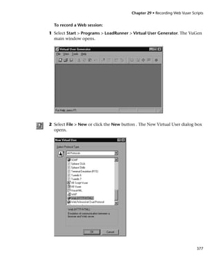 Chapter 29 • Recording Web Vuser Scripts


  To record a Web session:
1 Select Start > Programs > LoadRunner > Virtual User Generator. The VuGen
  main window opens.




2 Select File > New or click the New button . The New Virtual User dialog box
  opens.




                                                                             377
 