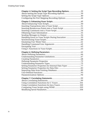 Creating Vuser Scripts


                 Chapter 4: Setting the Script Type Recording Options......................39
                 About Setting the Script Type Recording Options ..............................39
                 Setting the Script Type Options ..........................................................40
                 Configuring the Port Mapping Recording Options ............................44
                 Chapter 5: Enhancing Vuser Scripts....................................................49
                 About Enhancing Vuser Scripts...........................................................50
                 Inserting Transactions into a Vuser Script ..........................................51
                 Inserting Rendezvous Points into a Vuser Script ................................53
                 Inserting Comments into a Vuser Script.............................................54
                 Obtaining Vuser Information .............................................................55
                 Sending Messages to Output ...............................................................56
                 Handling Errors in Vuser Scripts During Execution ...........................59
                 Synchronizing Vuser Scripts................................................................60
                 Emulating User Think Time ................................................................61
                 Handling Command Line Arguments ................................................62
                 Encrypting Text ...................................................................................63
                 Using C Functions in Vuser Scripts.....................................................63
                 Chapter 6: Defining Parameters .........................................................65
                 About Defining Parameters .................................................................66
                 Understanding Parameter Limitations................................................67
                 Creating Parameters ............................................................................68
                 Defining Parameter Properties .........................................................72
                 Understanding Parameter Types .........................................................75
                 Setting Parameter Properties for Internal Data Types ........................77
                 Setting Parameter Properties for Data Files ........................................83
                 Importing Data from Existing Databases ............................................89
                 User-Defined Functions.......................................................................93
                 Parameterization Options ...................................................................94
                 Chapter 7: Correlating Statements.....................................................99
                 About Correlating Statements.............................................................99
                 Using Correlation Functions for C Vusers ........................................101
                 Using Correlation Functions for Java Vusers ....................................102
                 Comparing Vuser Scripts using WDiff ..............................................103
                 Modifying Saved Parameters .............................................................104




iv
 