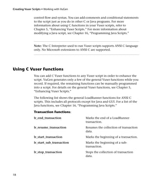 Creating Vuser Scripts • Working with VuGen


                control flow and syntax. You can add comments and conditional statements
                to the script just as you do in other C or Java programs. For more
                information about using C functions in your Vuser scripts, refer to
                Chapter 5, “Enhancing Vuser Scripts.” For more information about
                modifying a Java script, see Chapter 16, “Programming Java Scripts.”



                Note: The C Interpreter used to run Vuser scripts supports ANSI C language
                only. No Microsoft extensions to ANSI C are supported.




Using C Vuser Functions
                You can add C Vuser functions to any Vuser script in order to enhance the
                script. VuGen generates only a few of the general Vuser functions while you
                record. If required, the remaining functions can be manually programmed
                into a script. For details on the general Vuser functions, see Chapter 5,
                “Enhancing Vuser Scripts.”

                The following list shows the general LoadRunner functions for ANSI C
                scripts. This includes all protocols except for Java and GUI. For a list of the
                Java functions, see Chapter 16, “Programming Java Scripts.”

                Transaction Functions:
                lr_end_transaction                     Marks the end of a LoadRunner
                                                       transaction.
                lr_resume_transaction                  Resumes the collection of transaction
                                                       data.
                lr_start_transaction                   Marks the beginning of a transaction.
                lr_start_sub_transaction               Marks the beginning of a sub-
                                                       transaction.
                lr_stop_transaction                    Stops the collection of transaction
                                                       data.




18
 