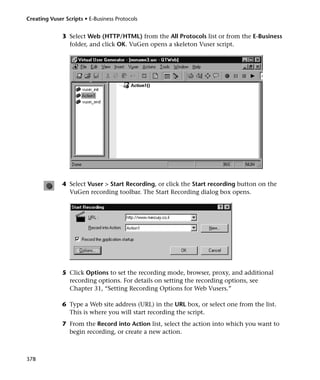 Creating Vuser Scripts • E-Business Protocols


              3 Select Web (HTTP/HTML) from the All Protocols list or from the E-Business
                folder, and click OK. VuGen opens a skeleton Vuser script.




              4 Select Vuser > Start Recording, or click the Start recording button on the
                VuGen recording toolbar. The Start Recording dialog box opens.




              5 Click Options to set the recording mode, browser, proxy, and additional
                recording options. For details on setting the recording options, see
                Chapter 31, “Setting Recording Options for Web Vusers.”

              6 Type a Web site address (URL) in the URL box, or select one from the list.
                This is where you will start recording the script.
              7 From the Record into Action list, select the action into which you want to
                begin recording, or create a new action.



378
 