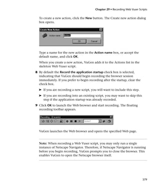 Chapter 29 • Recording Web Vuser Scripts


  To create a new action, click the New button. The Create new action dialog
  box opens.




  Type a name for the new action in the Action name box, or accept the
  default name, and click OK.
  When you create a new action, VuGen adds it to the Actions list in the
  skeleton Web Vuser script.
8 By default the Record the application startup check box is selected,
  indicating that VuGen should begin recording the browser session
  immediately. If you prefer to begin recording after the startup, clear the
  check box.
  ➤ If you are recording a new script, you will want to include this step.
  ➤ If you are recording into an existing script, you may want to skip this
    step if the application startup was already recorded.
9 Click OK to launch the Web browser and start recording. The floating
  recording toolbar appears.




  VuGen launches the Web browser and opens the specified Web page.



  Note: When recording a Web Vuser script, you may only run a single
  instance of Netscape Navigator. Therefore, if Netscape Navigator is running
  before you begin recording, VuGen prompts you to close the browser. This
  enables VuGen to open the Netscape browser itself.




                                                                               379
 