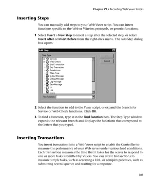 Chapter 29 • Recording Web Vuser Scripts


Inserting Steps
          You can manually add steps to your Web Vuser script. You can insert
          functions specific to the Web or Wireless protocols, or generic functions.

        1 Select Insert > New Step to insert a step after the selected step, or select
          Insert After or Insert Before from the right-click menu. The Add Step dialog
          box opens.




        2 Select the function to add to the Vuser script, or expand the branch for
          Service or Web Check functions. Click OK.
        3 To find a function, type it in the Find Function box. The Step Type window
          expands the relevant branch and displays the functions that correpsond to
          the letters that you typed.



Inserting Transactions
          You insert transactions into a Web Vuser script to enable the Controller to
          measure the performance of your Web server under various load conditions.
          Each transaction measures the time that it takes for the server to respond to
          one or more tasks submitted by Vusers. You can create transactions to
          measure simple tasks, such as accessing a URL, or complex processes, such as
          submitting several queries and waiting for a response.


                                                                                       381
 