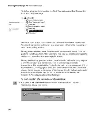 Creating Vuser Scripts • E-Business Protocols


                    To define a transaction, you insert a Start Transaction and End Transaction
                    icon into the Vuser script.



Start Transaction
icon


End Transaction
icon




                    Within a Vuser script, you can mark an unlimited number of transactions.
                    You insert transaction statements into your script either while recording or
                    after the recording session.

                    During a scenario execution, the Controller measures the time it takes to
                    perform each transaction. After a scenario run, you use LoadRunner’s graphs
                    and reports to analyze the server’s performance.

                    During load testing, you can instruct the Controller to handle every step in
                    a Web Vuser script as a transaction. This is called using automatic
                    transactions. The steps that the Controller includes in transactions are URLs,
                    hypertext links, hypergraphic links, and form submissions. The Controller
                    assigns the step name as the name of the transaction. By default, automatic
                    transactions are enabled. For details on automatic transactions, see
                    Chapter 8, “Configuring Run-Time Settings.”

                    To mark the start of a transaction while recording:
                  1 Click the Start Transaction button on the VuGen toolbar. The Start
                    Transaction dialog box opens.




382
 