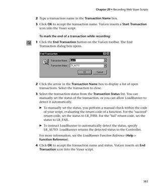 Chapter 29 • Recording Web Vuser Scripts


2 Type a transaction name in the Transaction Name box.
3 Click OK to accept the transaction name. VuGen inserts a Start Transaction
  icon into the Vuser script.

  To mark the end of a transaction while recording:
1 Click the End Transaction button on the VuGen toolbar. The End
  Transaction dialog box opens.




2 Click the arrow in the Transaction Name box to display a list of open
  transactions. Select the transaction to close.
3 Select the transaction status from the Transaction Status list. You can
  manually set the status of the transaction, or you can allow LoadRunner to
  detect it automatically.
  ➤ To manually set the status, you perform a manual check within the code
    of your script, evaluating the return code of a function. For the "succeed"
    return code, set the status to LR_PASS. For the "fail" return code, set the
    status to LR_FAIL.
  ➤ To instruct LoadRunner to automatically detect the status, specify
    LR_AUTO. LoadRunner returns the detected status to the Controller.
  For more information, see the LoadRunner Function Reference (Help >
  Function Reference).
4 Click OK to accept the transaction name and status. VuGen inserts an End
  Transaction icon into the Vuser script.




                                                                              383
 