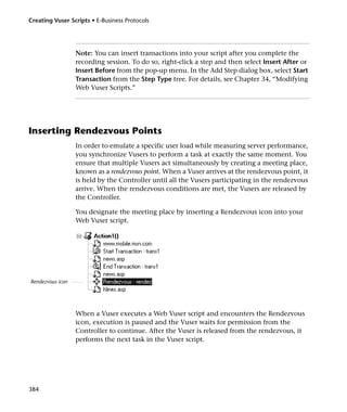 Creating Vuser Scripts • E-Business Protocols




                  Note: You can insert transactions into your script after you complete the
                  recording session. To do so, right-click a step and then select Insert After or
                  Insert Before from the pop-up menu. In the Add Step dialog box, select Start
                  Transaction from the Step Type tree. For details, see Chapter 34, “Modifying
                  Web Vuser Scripts.”




Inserting Rendezvous Points
                  In order to emulate a specific user load while measuring server performance,
                  you synchronize Vusers to perform a task at exactly the same moment. You
                  ensure that multiple Vusers act simultaneously by creating a meeting place,
                  known as a rendezvous point. When a Vuser arrives at the rendezvous point, it
                  is held by the Controller until all the Vusers participating in the rendezvous
                  arrive. When the rendezvous conditions are met, the Vusers are released by
                  the Controller.

                  You designate the meeting place by inserting a Rendezvous icon into your
                  Web Vuser script.




Rendezvous icon




                  When a Vuser executes a Web Vuser script and encounters the Rendezvous
                  icon, execution is paused and the Vuser waits for permission from the
                  Controller to continue. After the Vuser is released from the rendezvous, it
                  performs the next task in the Vuser script.




384
 