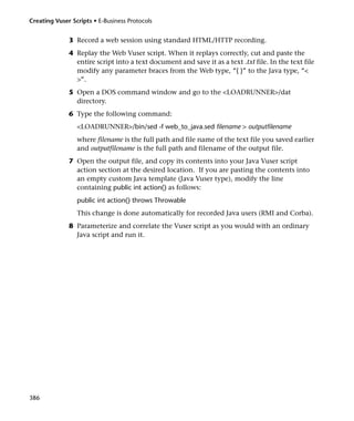 Creating Vuser Scripts • E-Business Protocols


              3 Record a web session using standard HTML/HTTP recording.
              4 Replay the Web Vuser script. When it replays correctly, cut and paste the
                entire script into a text document and save it as a text .txt file. In the text file
                modify any parameter braces from the Web type, “{ }” to the Java type, “<
                >”.
              5 Open a DOS command window and go to the <LOADRUNNER>/dat
                directory.
              6 Type the following command:
                 <LOADRUNNER>/bin/sed -f web_to_java.sed filename > outputfilename
                 where filename is the full path and file name of the text file you saved earlier
                 and outputfilename is the full path and filename of the output file.
              7 Open the output file, and copy its contents into your Java Vuser script
                action section at the desired location. If you are pasting the contents into
                an empty custom Java template (Java Vuser type), modify the line
                containing public int action() as follows:
                 public int action() throws Throwable
                 This change is done automatically for recorded Java users (RMI and Corba).
              8 Parameterize and correlate the Vuser script as you would with an ordinary
                Java script and run it.




386
 