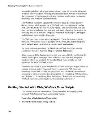 Creating Vuser Scripts • E-Business Protocols


                 protocol capabilities allow you to record only once for both the Web and
                 WinSock protocols, thus avoiding any duplicate calls. VuGen synchronizes
                 the recordings of the two protocols and creates a single script containing
                 both Web and WinSock Vuser functions.

                 The WinSock functions represent in low level code the socket activity
                 during the recorded session. Each WinSock function begins with an lrs
                 prefix and relates to the sockets, data buffers, and environment. You can
                 also view the actual data that was sent and received during the session by
                 selecting data.ws in VuGen’s left pane. Note that recording of UDP types
                 sockets is not supported in this mode.

                 The Web functions begins with a web prefix. These functions relate to
                 standard Web actions such as going to a URL (web_url), submitting data
                 (web_submit_data), and adding cookies (web_add_cookie).

                 For more information about the WinSock and Web functions, see the
                 LoadRunner Function Reference (Help > Function Reference).

                 After you record the dual protocol script, you can edit it by modifying the
                 text of the script in the script view. Note that tree view and Snapshot
                 window, which are available for standard Web Vuser scripts, are not
                 supported for Web/WinSock scripts.

                 You correlate values in your Web/WinSock Vuser script just as you would in
                 a single protocol script. You must, however, correlate Web functions
                 according to the Web correlation procedure, and the WinSock functions
                 according to their procedure. For information on correlating Web functions,
                 see Chapter 35, “Correlating Web Statements.” For details on correlating
                 WinSock functions, see Chapter 7, “Correlating Statements.”



Getting Started with Web/WinSock Vuser Scripts
                 This section provides an overview of the process of developing a dual
                 protocol Web/WinSock Vuser script using VuGen.

                 To develop a Web/WinSock Vuser script:
              1 Record the basic script using VuGen.




388
 