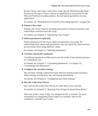 Chapter 30 • Recording Web/WinSock Vuser Scripts


  Invoke VuGen and create a new Vuser script. Specify Web/Winsocket Dual
  Protocol as the type of Vuser. Choose an application to record and set the
  Web and WinSock recording options. Record typical operations on your
  application.
  For details, see “Setting Browser and Proxy Recording Options,” on page 390
2 Enhance the script.
  Enhance the Vuser script by inserting transactions, rendezvous points, and
  control-flow structures into the script.
  For details, see Chapter 5, “Enhancing Vuser Scripts.”
3 Define parameters (optional).
  Define parameters for the fixed values recorded into your script. By
  substituting fixed values with parameters, you can repeat the same business
  process many times using different values.
  For details, see Chapter 6, “Defining Parameters.”
4 Correlate statements (optional).
  Correlating statements enables you to use the result of one business process
  in a subsequent one.
  For details, see Chapter 7, “Correlating Statements” or Chapter 35,
  “Correlating Web Statements.”
5 Configure the run-time settings.
  The run-time settings control the Vuser behavior during script execution.
  These settings include loop, log, and timing information.
  For details, see Chapter 8, “Configuring Run-Time Settings.”
6 Run the script from VuGen.
  Save and run the script from VuGen to verify that it runs correctly.
  For details, see Chapter 9, “Running Vuser Scripts in Stand-Alone Mode.”

  After you create a Vuser script, you integrate it into a scenario. For more
  information on integrating Vuser scripts in a scenario, refer to the
  LoadRunner Controller User’s Guide.




                                                                                389
 