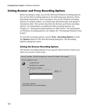 Creating Vuser Scripts • E-Business Protocols


Setting Browser and Proxy Recording Options
                 Before recording a script, you set the Web and WinSock recording options.
                 You set the Web recording options in the following areas: Browser, Proxy,
                 Recording Information, and Correlation. You set the WinSock recording
                 options to exclude sockets, set a think time threshold value and specify a
                 translation table. This section describes the Browser and Proxy recording
                 options. For information on additional Web recording options, see
                 Chapter 31, “Setting Recording Options for Web Vusers.” For information
                 on WinSock recording options, see Chapter 20, “Developing WinSock Vuser
                 Scripts.”

                 To view the recording options, choose Tools > Recording Options or click
                 the Options button in the Start Recording dialog box. The Recording
                 Options dialog box opens.

                 Setting the Browser Recording Options
                 The Browser recording options let you specify which browser VuGen uses
                 when you record a Vuser script.




390
 