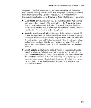 Chapter 30 • Recording Web/WinSock Vuser Scripts


Select one of the following three options on the Browser tab. Note that
these options are only relevant when Web trapping is disabled (see “Setting
Web Trapping Recording Options” on page 393). If you enable Web
trapping, the application in the Program to Record field is always launched.

➤ Use default browser, to instruct VuGen to use the default Web browser
  on the recording computer. The application in the Program to Record
  field of the Start Recording dialog box is ignored. You must, however,
  enter a value into this field, even though it is not used. Use this option to
  record Active-X applications or Java templates.
➤ Manually launch an application, to instruct VuGen not to automatically
  launch an application (in this case a browser) when you start recording.
  You specify the browser’s path in the Program to Record field of the Start
  Recording dialog box, and VuGen launches it when it begins recording.
  and prompts you to modify the proxy settings (see page 392). Use this
  option for a standalone application or for an application that invokes a
  browser.
➤ Specify path to application, to instruct VuGen to automatically start a
  specific application. Select an application and its path from the list, or
  click the Browse button to locate the desired one. The application in the
  Program to Record field of the Start Recording dialog box is ignored. You
  must, however, enter a value into this field, even though it is not used.
  Use this option to use an non-browser application or a browser other
  than the default one.




                                                                             391
 