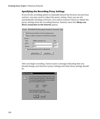 Creating Vuser Scripts • E-Business Protocols


                 Specifying the Recording Proxy Settings
                 If you set the recording option to manually launch the browser (see previous
                 section), you may need to adjust the proxy setting. Since you are not
                 automatically invoking a browser, you cannot instruct VuGen to obtain the
                 proxy settings from the recording browser. Instead, select the Always use
                 direct connection to the Internet option.




                 After you begin recording, VuGen issues a message indicating that you
                 should change your browser’s proxy settings and what those settings should
                 be.




392
 