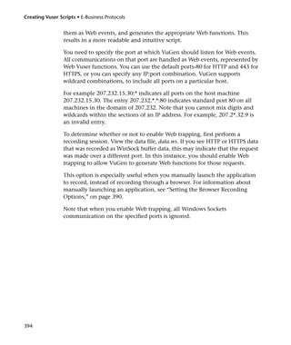 Creating Vuser Scripts • E-Business Protocols


                 them as Web events, and generates the appropriate Web functions. This
                 results in a more readable and intuitive script.

                 You need to specify the port at which VuGen should listen for Web events.
                 All communications on that port are handled as Web events, represented by
                 Web Vuser functions. You can use the default ports-80 for HTTP and 443 for
                 HTTPS, or you can specify any IP:port combination. VuGen supports
                 wildcard combinations, to include all ports on a particular host.

                 For example 207.232.15.30:* indicates all ports on the host machine
                 207.232.15.30. The entry 207.232.*.*:80 indicates standard port 80 on all
                 machines in the domain of 207.232. Note that you cannot mix digits and
                 wildcards within the sections of an IP address. For example, 207.2*.32.9 is
                 an invalid entry.

                 To determine whether or not to enable Web trapping, first perform a
                 recording session. View the data file, data.ws. If you see HTTP or HTTPS data
                 that was recorded as WinSock buffer data, this may indicate that the request
                 was made over a different port. In this instance, you should enable Web
                 trapping to allow VuGen to generate Web functions for those requests.

                 This option is especially useful when you manually launch the application
                 to record, instead of recording through a browser. For information about
                 manually launching an application, see “Setting the Browser Recording
                 Options,” on page 390.

                 Note that when you enable Web trapping, all Windows Sockets
                 communication on the specified ports is ignored.




394
 