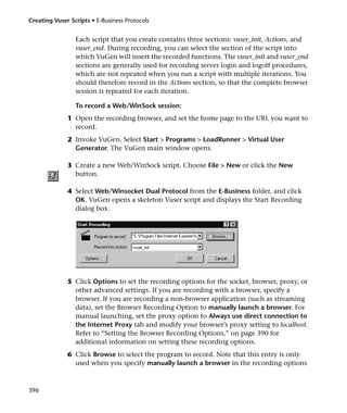 Creating Vuser Scripts • E-Business Protocols


                 Each script that you create contains three sections: vuser_init, Actions, and
                 vuser_end. During recording, you can select the section of the script into
                 which VuGen will insert the recorded functions. The vuser_init and vuser_end
                 sections are generally used for recording server login and logoff procedures,
                 which are not repeated when you run a script with multiple iterations. You
                 should therefore record in the Actions section, so that the complete browser
                 session is repeated for each iteration.

                 To record a Web/WinSock session:
              1 Open the recording browser, and set the home page to the URL you want to
                record.
              2 Invoke VuGen. Select Start > Programs > LoadRunner > Virtual User
                Generator. The VuGen main window opens.

              3 Create a new Web/WinSock script. Choose File > New or click the New
                button.

              4 Select Web/Winsocket Dual Protocol from the E-Business folder, and click
                OK. VuGen opens a skeleton Vuser script and displays the Start Recording
                dialog box.




              5 Click Options to set the recording options for the socket, browser, proxy, or
                other advanced settings. If you are recording with a browser, specify a
                browser. If you are recording a non-browser application (such as streaming
                data), set the Browser Recording Option to manually launch a browser. For
                manual launching, set the proxy option to Always use direct connection to
                the Internet Proxy tab and modify your browser’s proxy setting to localhost.
                Refer to “Setting the Browser Recording Options,” on page 390 for
                additional information on setting these recording options.
              6 Click Browse to select the program to record. Note that this entry is only
                used when you specify manually launch a browser in the recording options



396
 