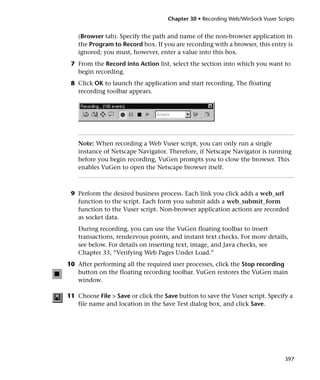 Chapter 30 • Recording Web/WinSock Vuser Scripts


    (Browser tab). Specify the path and name of the non-browser application in
    the Program to Record box. If you are recording with a browser, this entry is
    ignored; you must, however, enter a value into this box.
 7 From the Record into Action list, select the section into which you want to
   begin recording.
 8 Click OK to launch the application and start recording. The floating
   recording toolbar appears.




    Note: When recording a Web Vuser script, you can only run a single
    instance of Netscape Navigator. Therefore, if Netscape Navigator is running
    before you begin recording, VuGen prompts you to close the browser. This
    enables VuGen to open the Netscape browser itself.



 9 Perform the desired business process. Each link you click adds a web_url
   function to the script. Each form you submit adds a web_submit_form
   function to the Vuser script. Non-browser application actions are recorded
   as socket data.
    During recording, you can use the VuGen floating toolbar to insert
    transactions, rendezvous points, and instant text checks. For more details,
    see below. For details on inserting text, image, and Java checks, see
    Chapter 33, “Verifying Web Pages Under Load.”
10 After performing all the required user processes, click the Stop recording
   button on the floating recording toolbar. VuGen restores the VuGen main
   window.

11 Choose File > Save or click the Save button to save the Vuser script. Specify a
   file name and location in the Save Test dialog box, and click Save.




                                                                                397
 