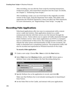 Creating Vuser Scripts • E-Business Protocols


                 After recording, you can edit the Vuser script by inserting transactions,
                 rendezvous points, and control-flow structures into the script. For details,
                 see Chapter 5, “Enhancing Vuser Scripts.”

                 After modifying a script, you can revert back to the originally recorded
                 version of the script, using the Regenerate Vuser utility. This utility only
                 regenerates the WinSock statements; it does not affect the Web statements.
                 For more information, see “Regenerating a Vuser Script,” on page 36.



Recording Palm Applications
                 Palm-based applications offer two ways to communicate with a remote
                 server: cradle and wireless. Palm application docked on a cradle
                 communicate directly with their servers over the Internet through the
                 HotSync service. VuGen allows you to capture all traffic channeled through
                 Palm's HotSync service. Since many applications use HTTP as a transport
                 layer to communicate to their server, the script generated is web-like, and
                 inherits the same syntax and functionality as Web. In rare occasions, the
                 traffic is channeled over a proprietary protocol. This proprietary traffic will
                 also be recorded and represented as WinSock functions in the script.

                 To record a Palm application:

              1 Create a new script. Choose File > New or click the New button.

              2 Select Palm from the E-Business folder, and click OK. VuGen opens a
                skeleton Vuser script and displays the Start Recording dialog box.




              3 Specify HotSync.Exe as the application to record, and click OK.
                 Make sure that HotSync.Exe is not already running prior to launching it
                 from VuGen.
              4 Set the Palm Pilot on the Cradle, and interact with your applications.

398
 