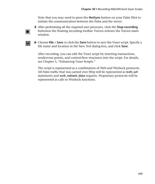 Chapter 30 • Recording Web/WinSock Vuser Scripts


  Note that you may need to press the HotSync button on your Palm Pilot to
  initiate the communication between the Palm and the server.
5 After performing all the required user processes, click the Stop recording
  buttonon the floating recording toolbar. VuGen restores the VuGen main
  window.

6 Choose File > Save or click the Save button to save the Vuser script. Specify a
  file name and location in the Save Test dialog box, and click Save.

  After recording, you can edit the Vuser script by inserting transactions,
  rendezvous points, and control-flow structures into the script. For details,
  see Chapter 5, “Enhancing Vuser Scripts.”

  The script is represented as a combination of Web and WinSock protocols.
  All Palm traffic that was carried over Http will be represented as web_url
  statements and web_submit_data requests. Proprietary protocols will be
  represented as calls to WinSock functions.




                                                                               399
 