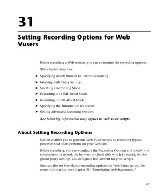 31
Setting Recording Options for Web
Vusers

          Before recording a Web session, you can customize the recording options.

          This chapter describes:

       ➤ Specifying which Browser to Use for Recording
       ➤ Working with Proxy Settings
       ➤ Selecting a Recording Mode
       ➤ Recording in HTML-Based Mode
       ➤ Recording in URL-Based Mode
       ➤ Specifying the Information to Record
       ➤ Setting Advanced Recording Options

          The following information only applies to Web Vuser scripts.



About Setting Recording Options
          VuGen enables you to generate Web Vuser scripts by recording typical
          processes that users perform on your Web site.

          Before recording, you can configure the Recording Options and specify the
          information to record, the browser or client with which to record, set the
          global proxy settings, and designate the content for your scripts.

          You can also set Correlation recording options for Web Vuser scripts. For
          more information, see Chapter 35, “Correlating Web Statements.”



                                                                                      401
 