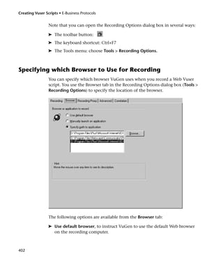 Creating Vuser Scripts • E-Business Protocols


                 Note that you can open the Recording Options dialog box in several ways:

                 ➤ The toolbar button:
                 ➤ The keyboard shortcut: Ctrl+F7
                 ➤ The Tools menu: choose Tools > Recording Options.



Specifying which Browser to Use for Recording
                 You can specify which browser VuGen uses when you record a Web Vuser
                 script. You use the Browser tab in the Recording Options dialog box (Tools >
                 Recording Options) to specify the location of the browser.




                 The following options are available from the Browser tab:

                 ➤ Use default browser, to instruct VuGen to use the default Web browser
                   on the recording computer.



402
 
