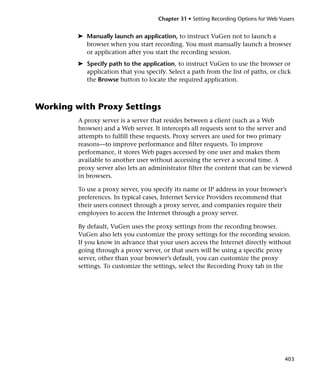 Chapter 31 • Setting Recording Options for Web Vusers


         ➤ Manually launch an application, to instruct VuGen not to launch a
           browser when you start recording. You must manually launch a browser
           or application after you start the recording session.
         ➤ Specify path to the application, to instruct VuGen to use the browser or
           application that you specify. Select a path from the list of paths, or click
           the Browse button to locate the required application.



Working with Proxy Settings
         A proxy server is a server that resides between a client (such as a Web
         browser) and a Web server. It intercepts all requests sent to the server and
         attempts to fulfill these requests. Proxy servers are used for two primary
         reasons—to improve performance and filter requests. To improve
         performance, it stores Web pages accessed by one user and makes them
         available to another user without accessing the server a second time. A
         proxy server also lets an administrator filter the content that can be viewed
         in browsers.

         To use a proxy server, you specify its name or IP address in your browser’s
         preferences. In typical cases, Internet Service Providers recommend that
         their users connect through a proxy server, and companies require their
         employees to access the Internet through a proxy server.

         By default, VuGen uses the proxy settings from the recording browser.
         VuGen also lets you customize the proxy settings for the recording session.
         If you know in advance that your users access the Internet directly without
         going through a proxy server, or that users will be using a specific proxy
         server, other than your browser’s default, you can customize the proxy
         settings. To customize the settings, select the Recording Proxy tab in the




                                                                                       403
 