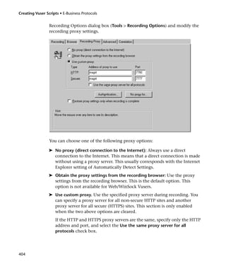 Creating Vuser Scripts • E-Business Protocols


                 Recording Options dialog box (Tools > Recording Options) and modify the
                 recording proxy settings.




                 You can choose one of the following proxy options:

                 ➤ No proxy (direct connection to the Internet): Always use a direct
                   connection to the Internet. This means that a direct connection is made
                   without using a proxy server. This usually corresponds with the Internet
                   Explorer setting of Automatically Detect Settings.
                 ➤ Obtain the proxy settings from the recording browser: Use the proxy
                   settings from the recording browser. This is the default option. This
                   option is not available for Web/WinSock Vusers.
                 ➤ Use custom proxy. Use the specified proxy server during recording. You
                   can specify a proxy server for all non-secure HTTP sites and another
                   proxy server for all secure (HTTPS) sites. This section is only enabled
                   when the two above options are cleared.
                     If the HTTP and HTTPS proxy servers are the same, specify only the HTTP
                     address and port, and select the Use the same proxy server for all
                     protocols check box.




404
 