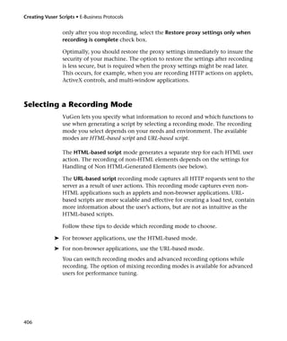 Creating Vuser Scripts • E-Business Protocols


                 only after you stop recording, select the Restore proxy settings only when
                 recording is complete check box.

                 Optimally, you should restore the proxy settings immediately to insure the
                 security of your machine. The option to restore the settings after recording
                 is less secure, but is required when the proxy settings might be read later.
                 This occurs, for example, when you are recording HTTP actions on applets,
                 ActiveX controls, and multi-window applications.



Selecting a Recording Mode
                 VuGen lets you specify what information to record and which functions to
                 use when generating a script by selecting a recording mode. The recording
                 mode you select depends on your needs and environment. The available
                 modes are HTML-based script and URL-based script.

                 The HTML-based script mode generates a separate step for each HTML user
                 action. The recording of non-HTML elements depends on the settings for
                 Handling of Non HTML-Generated Elements (see below).

                 The URL-based script recording mode captures all HTTP requests sent to the
                 server as a result of user actions. This recording mode captures even non-
                 HTML applications such as applets and non-browser applications. URL-
                 based scripts are more scalable and effective for creating a load test, contain
                 more information about the user’s actions, but are not as intuitive as the
                 HTML-based scripts.

                 Follow these tips to decide which recording mode to choose.

             ➤ For browser applications, use the HTML-based mode.
             ➤ For non-browser applications, use the URL-based mode.
                 You can switch recording modes and advanced recording options while
                 recording. The option of mixing recording modes is available for advanced
                 users for performance tuning.




406
 