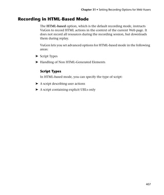 Chapter 31 • Setting Recording Options for Web Vusers


Recording in HTML-Based Mode
         The HTML-based option, which is the default recording mode, instructs
         VuGen to record HTML actions in the context of the current Web page. It
         does not record all resources during the recording session, but downloads
         them during replay.

         VuGen lets you set advanced options for HTML-based mode in the following
         areas:

      ➤ Script Types
      ➤ Handling of Non HTML-Generated Elements

         Script Types
         In HTML-based mode, you can specify the type of script:

      ➤ A script describing user actions
      ➤ A script containing explicit URLs only




                                                                                      407
 