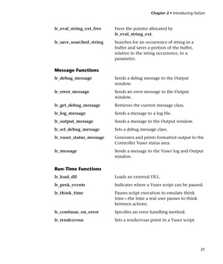 Chapter 2 • Introducing VuGen



lr_eval_string_ext_free   Frees the pointer allocated by
                          lr_eval_string_ext.
lr_save_searched_string   Searches for an occurrence of string in a
                          buffer and saves a portion of the buffer,
                          relative to the string occurrence, to a
                          parameter.

Message Functions
lr_debug_message          Sends a debug message to the Output
                          window.
lr_error_message          Sends an error message to the Output
                          window.
lr_get_debug_message      Retrieves the current message class.
lr_log_message            Sends a message to a log file.
lr_output_message         Sends a message to the Output window.
lr_set_debug_message      Sets a debug message class.
lr_vuser_status_message   Generates and prints formatted output to the
                          Controller Vuser status area.
lr_message                Sends a message to the Vuser log and Output
                          window.

Run-Time Functions
lr_load_dll               Loads an external DLL.
lr_peek_events            Indicates where a Vuser script can be paused.
lr_think_time             Pauses script execution to emulate think
                          time—the time a real user pauses to think
                          between actions.
lr_continue_on_error      Specifies an error handling method.
lr_rendezvous             Sets a rendezvous point in a Vuser script.




                                                                       21
 