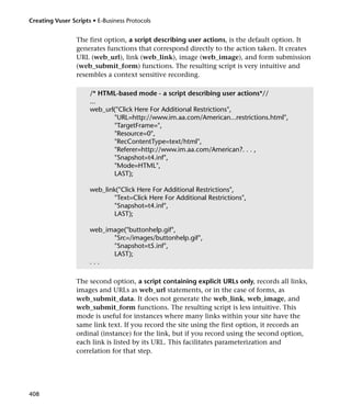 Creating Vuser Scripts • E-Business Protocols


                 The first option, a script describing user actions, is the default option. It
                 generates functions that correspond directly to the action taken. It creates
                 URL (web_url), link (web_link), image (web_image), and form submission
                 (web_submit_form) functions. The resulting script is very intuitive and
                 resembles a context sensitive recording.

                      /* HTML-based mode - a script describing user actions*//
                      ...
                      web_url("Click Here For Additional Restrictions",
                             "URL=http://www.im.aa.com/American...restrictions.html",
                             "TargetFrame=",
                             "Resource=0",
                             "RecContentType=text/html",
                             "Referer=http://www.im.aa.com/American?. . . ,
                             "Snapshot=t4.inf",
                             "Mode=HTML",
                             LAST);

                      web_link("Click Here For Additional Restrictions",
                              "Text=Click Here For Additional Restrictions",
                              "Snapshot=t4.inf",
                              LAST);

                      web_image("buttonhelp.gif",
                            "Src=/images/buttonhelp.gif",
                            "Snapshot=t5.inf",
                            LAST);
                      ...

                 The second option, a script containing explicit URLs only, records all links,
                 images and URLs as web_url statements, or in the case of forms, as
                 web_submit_data. It does not generate the web_link, web_image, and
                 web_submit_form functions. The resulting script is less intuitive. This
                 mode is useful for instances where many links within your site have the
                 same link text. If you record the site using the first option, it records an
                 ordinal (instance) for the link, but if you record using the second option,
                 each link is listed by its URL. This facilitates parameterization and
                 correlation for that step.




408
 