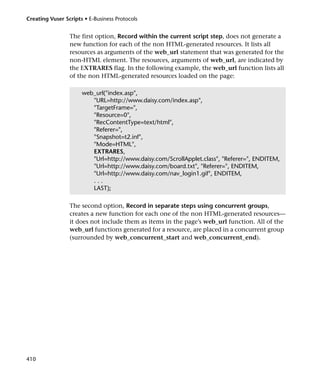 Creating Vuser Scripts • E-Business Protocols


                 The first option, Record within the current script step, does not generate a
                 new function for each of the non HTML-generated resources. It lists all
                 resources as arguments of the web_url statement that was generated for the
                 non-HTML element. The resources, arguments of web_url, are indicated by
                 the EXTRARES flag. In the following example, the web_url function lists all
                 of the non HTML-generated resources loaded on the page:

                      web_url("index.asp",
                         "URL=http://www.daisy.com/index.asp",
                         "TargetFrame=",
                         "Resource=0",
                         "RecContentType=text/html",
                         "Referer=",
                         "Snapshot=t2.inf",
                         "Mode=HTML",
                         EXTRARES,
                         "Url=http://www.daisy.com/ScrollApplet.class", "Referer=", ENDITEM,
                         "Url=http://www.daisy.com/board.txt", "Referer=", ENDITEM,
                         "Url=http://www.daisy.com/nav_login1.gif", ENDITEM,
                         ...
                         LAST);

                 The second option, Record in separate steps using concurrent groups,
                 creates a new function for each one of the non HTML-generated resources—
                 it does not include them as items in the page’s web_url function. All of the
                 web_url functions generated for a resource, are placed in a concurrent group
                 (surrounded by web_concurrent_start and web_concurrent_end).




410
 