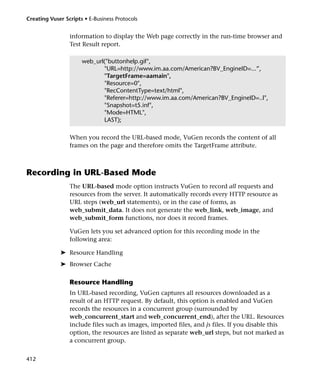Creating Vuser Scripts • E-Business Protocols


                 information to display the Web page correctly in the run-time browser and
                 Test Result report.

                      web_url("buttonhelp.gif",
                             "URL=http://www.im.aa.com/American?BV_EngineID=...”,
                             "TargetFrame=aamain",
                             "Resource=0",
                             "RecContentType=text/html",
                             "Referer=http://www.im.aa.com/American?BV_EngineID=..l",
                             "Snapshot=t5.inf",
                             "Mode=HTML",
                             LAST);

                 When you record the URL-based mode, VuGen records the content of all
                 frames on the page and therefore omits the TargetFrame attribute.



Recording in URL-Based Mode
                 The URL-based mode option instructs VuGen to record all requests and
                 resources from the server. It automatically records every HTTP resource as
                 URL steps (web_url statements), or in the case of forms, as
                 web_submit_data. It does not generate the web_link, web_image, and
                 web_submit_form functions, nor does it record frames.

                 VuGen lets you set advanced option for this recording mode in the
                 following area:

             ➤ Resource Handling
             ➤ Browser Cache

                 Resource Handling
                 In URL-based recording, VuGen captures all resources downloaded as a
                 result of an HTTP request. By default, this option is enabled and VuGen
                 records the resources in a concurrent group (surrounded by
                 web_concurrent_start and web_concurrent_end), after the URL. Resources
                 include files such as images, imported files, and js files. If you disable this
                 option, the resources are listed as separate web_url steps, but not marked as
                 a concurrent group.


412
 