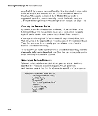 Creating Vuser Scripts • E-Business Protocols


                 download. If the resource was modified, the client downloads it again to the
                 cache. Otherwise, the server returns an HTTP status code of 304 —Not
                 Modified. When cache is disabled, the If-Modified-Since header is
                 suppressed. Note that you can manually control this header using the
                 Advanced Header options (see “Recording Custom Headers” on page 418.)

                 Clearing the Browser Cache
                 By default, when the browser cache is enabled, VuGen clears the cache
                 before recording. This means that it makes all of the items in the cache
                 expired, so the browser must retrieve them directly from the server.

                 Clearing the cache requires VuGen to access all pages directly from their
                 Web sites, even if the page had been recently accessed. If you are recording a
                 Vuser that accesses a site repeatedly, you may choose not to clear the
                 browser cache before recording.

                 To instruct VuGen not to clear the browser cache before recording, clear the
                 Clear cache before recording check box. Note that this option only applies
                 when recording with Internet Explorer.

                 Generating Custom Requests
                 When recording non-browser applications, you can instruct VuGen to
                 record all HTTP requests as custom requests. VuGen generates a
                 web_custom_request function for all requests, regardless of their content:

                      web_custom_request("www.aa.com",
                             "URL=http://www.aa.com/",
                             "Method=GET",
                             "Resource=0",
                             "RecContentType=text/html",
                             "Referer=",
                             "Snapshot=t1.inf",
                             "Mode=HTTP",
                             LAST);




414
 