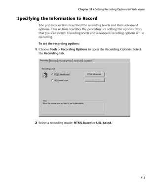 Chapter 31 • Setting Recording Options for Web Vusers


Specifying the Information to Record
         The previous section described the recording levels and their advanced
         options. This section describes the procedure for setting the options. Note
         that you can switch recording levels and advanced recording options while
         recording.

         To set the recording options:
       1 Choose Tools > Recording Options to open the Recording Options. Select
         the Recording tab.




       2 Select a recording mode: HTML-based or URL-based.




                                                                                      415
 