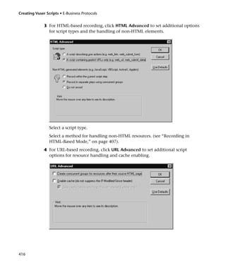 Creating Vuser Scripts • E-Business Protocols


              3 For HTML-based recording, click HTML Advanced to set additional options
                for script types and the handling of non-HTML elements.




                 Select a script type.
                 Select a method for handling non-HTML resources. (see “Recording in
                 HTML-Based Mode,” on page 407).
              4 For URL-based recording, click URL Advanced to set additional script
                options for resource handling and cache enabling.




416
 