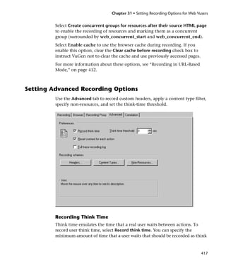 Chapter 31 • Setting Recording Options for Web Vusers


         Select Create concurrent groups for resources after their source HTML page
         to enable the recording of resources and marking them as a concurrent
         group (surrounded by web_concurrent_start and web_concurrent_end).
         Select Enable cache to use the browser cache during recording. If you
         enable this option, clear the Clear cache before recording check box to
         instruct VuGen not to clear the cache and use previously accessed pages.
         For more information about these options, see “Recording in URL-Based
         Mode,” on page 412.



Setting Advanced Recording Options
         Use the Advanced tab to record custom headers, apply a content type filter,
         specify non-resources, and set the think-time threshold.




         Recording Think Time
         Think time emulates the time that a real user waits between actions. To
         record user think time, select Record think time. You can specify the
         minimum amount of time that a user waits that should be recorded as think



                                                                                      417
 