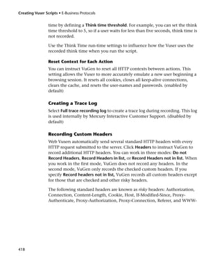 Creating Vuser Scripts • E-Business Protocols


                 time by defining a Think time threshold. For example, you can set the think
                 time threshold to 5, so if a user waits for less than five seconds, think time is
                 not recorded.

                 Use the Think Time run-time settings to influence how the Vuser uses the
                 recorded think time when you run the script.

                 Reset Context for Each Action
                 You can instruct VuGen to reset all HTTP contexts between actions. This
                 setting allows the Vuser to more accurately emulate a new user beginning a
                 browsing session. It resets all cookies, closes all keep-alive connections,
                 clears the cache, and resets the user-names and passwords. (enabled by
                 default)

                 Creating a Trace Log
                 Select Full trace recording log to create a trace log during recording. This log
                 is used internally by Mercury Interactive Customer Support. (disabled by
                 default)

                 Recording Custom Headers
                 Web Vusers automatically send several standard HTTP headers with every
                 HTTP request submitted to the server. Click Headers to instruct VuGen to
                 record additional HTTP headers. You can work in three modes: Do not
                 Record Headers, Record Headers in list, or Record Headers not in list. When
                 you work in the first mode, VuGen does not record any headers. In the
                 second mode, VuGen only records the checked custom headers. If you
                 specify Record headers not in list, VuGen records all custom headers except
                 for those that are checked and other risky headers.

                 The following standard headers are known as risky headers: Authorization,
                 Connection, Content-Length, Cookie, Host, If-Modified-Since, Proxy-
                 Authenticate, Proxy-Authorization, Proxy-Connection, Referer, and WWW-




418
 