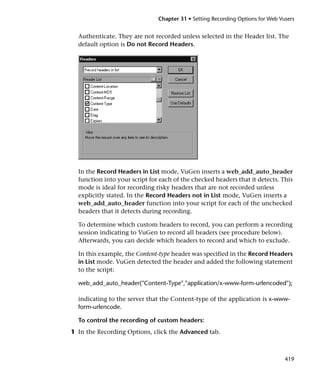 Chapter 31 • Setting Recording Options for Web Vusers


  Authenticate. They are not recorded unless selected in the Header list. The
  default option is Do not Record Headers.




  In the Record Headers in List mode, VuGen inserts a web_add_auto_header
  function into your script for each of the checked headers that it detects. This
  mode is ideal for recording risky headers that are not recorded unless
  explicitly stated. In the Record Headers not in List mode, VuGen inserts a
  web_add_auto_header function into your script for each of the unchecked
  headers that it detects during recording.

  To determine which custom headers to record, you can perform a recording
  session indicating to VuGen to record all headers (see procedure below).
  Afterwards, you can decide which headers to record and which to exclude.

  In this example, the Content-type header was specified in the Record Headers
  in List mode. VuGen detected the header and added the following statement
  to the script:

  web_add_auto_header("Content-Type","application/x-www-form-urlencoded");

  indicating to the server that the Content-type of the application is x-www-
  form-urlencode.

  To control the recording of custom headers:
1 In the Recording Options, click the Advanced tab.



                                                                                419
 