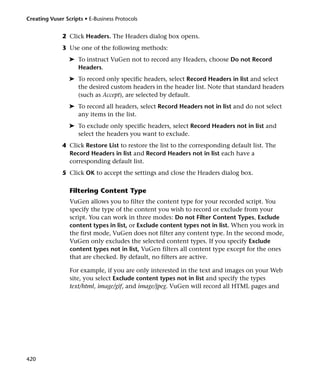 Creating Vuser Scripts • E-Business Protocols


              2 Click Headers. The Headers dialog box opens.
              3 Use one of the following methods:
                 ➤ To instruct VuGen not to record any Headers, choose Do not Record
                   Headers.
                 ➤ To record only specific headers, select Record Headers in list and select
                   the desired custom headers in the header list. Note that standard headers
                   (such as Accept), are selected by default.
                 ➤ To record all headers, select Record Headers not in list and do not select
                   any items in the list.
                 ➤ To exclude only specific headers, select Record Headers not in list and
                   select the headers you want to exclude.
              4 Click Restore List to restore the list to the corresponding default list. The
                Record Headers in list and Record Headers not in list each have a
                corresponding default list.
              5 Click OK to accept the settings and close the Headers dialog box.

                 Filtering Content Type
                 VuGen allows you to filter the content type for your recorded script. You
                 specify the type of the content you wish to record or exclude from your
                 script. You can work in three modes: Do not Filter Content Types, Exclude
                 content types in list, or Exclude content types not in list. When you work in
                 the first mode, VuGen does not filter any content type. In the second mode,
                 VuGen only excludes the selected content types. If you specify Exclude
                 content types not in list, VuGen filters all content type except for the ones
                 that are checked. By default, no filters are active.

                 For example, if you are only interested in the text and images on your Web
                 site, you select Exclude content types not in list and specify the types
                 text/html, image/gif, and image/jpeg. VuGen will record all HTML pages and




420
 