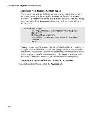 Creating Vuser Scripts • E-Business Protocols


                 Specifying Non-Resource Content Types
                 When you record a script, VuGen indicates whether or not it will retrieve
                 the resource during replay using the Resource attribute in the web_url
                 function. If the Resource attribute is set to 0, the resource is retrieved during
                 script execution. If the Resource attribute is set to 1, the Vuser skips the
                 resource type.

                      web_url("nav_tpo.gif",
                             "URL=http://graphics.aa.com/images/navimg/nav_tpo.gif",
                             "Resource=1",
                             "RecContentType=image/gif",
                             "Referer=http://www.im.aa.com/American?BV_EngineID=..",
                             "Mode=HTML",
                             LAST);


                 You can exclude specific content types from being handled as resources. For
                 example, you can indicate to VuGen that gif type resources should not be
                 handled as a resource and therefore be downloaded unconditionally. When
                 VuGen encounters a gif type resource, it sets the Resource attribute to 0,
                 indicating to VuGen to download gifs unconditionally during replay.

                 To specify which content should not be recorded as resources:
              1 In the Recording Options, click the Advanced tab.




422
 