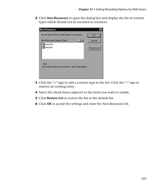 Chapter 31 • Setting Recording Options for Web Vusers


2 Click Non-Resources to open the dialog box and display the list of content
  types which should not be recorded as resources.




3 Click the “+” sign to add a content type to the list. Click the “-” sign to
  remove an existing entry.
4 Select the check boxes adjacent to the items you want to enable.
5 Click Restore List to restore the list to the default list.
6 Click OK to accept the settings and close the Non-Resources list.




                                                                                  423
 